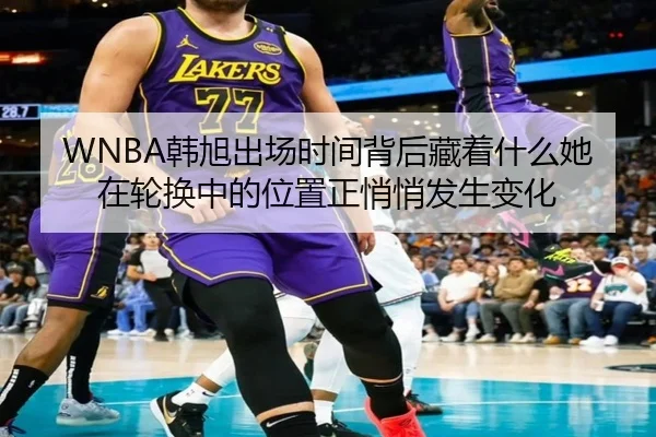 WNBA韩旭出场时间背后藏着什么她在轮换中的位置正悄悄发生变化