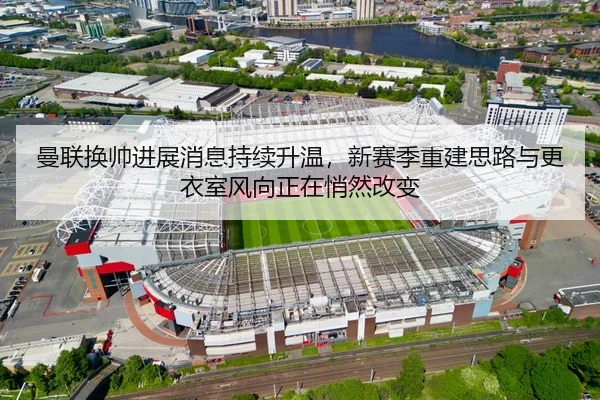 曼联换帅进展消息持续升温，新赛季重建思路与更衣室风向正在悄然改变